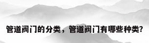 管道阀门的分类，管道阀门有哪些种类？