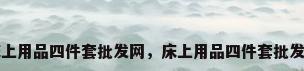 床上用品四件套批发网，床上用品四件套批发网