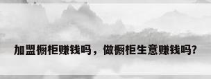 加盟橱柜赚钱吗，做橱柜生意赚钱吗？
