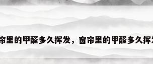 窗帘里的甲醛多久挥发，窗帘里的甲醛多久挥发？
