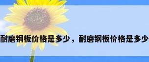 耐磨钢板价格是多少，耐磨钢板价格是多少