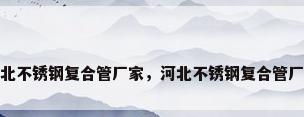 河北不锈钢复合管厂家，河北不锈钢复合管厂家
