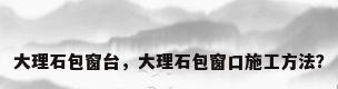 大理石包窗台，大理石包窗口施工方法？