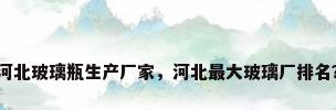 河北玻璃瓶生产厂家，河北最大玻璃厂排名？