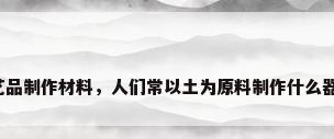 工艺品制作材料，人们常以土为原料制作什么器物？