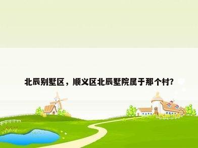 北辰别墅区，顺义区北辰墅院属于那个村？
