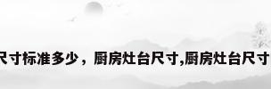 厨房灶台尺寸标准多少，厨房灶台尺寸,厨房灶台尺寸多少合适？
