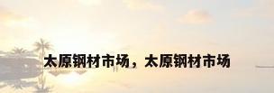 太原钢材市场，太原钢材市场