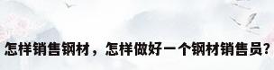 怎样销售钢材，怎样做好一个钢材销售员？