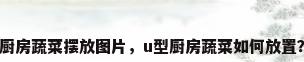 厨房蔬菜摆放图片，u型厨房蔬菜如何放置？