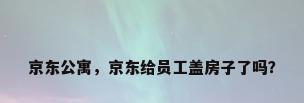京东公寓，京东给员工盖房子了吗？