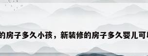 新装修的房子多久小孩，新装修的房子多久婴儿可以入住？
