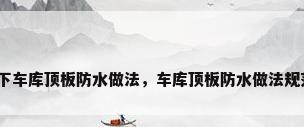 地下车库顶板防水做法，车库顶板防水做法规范？
