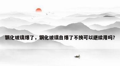 钢化玻璃爆了，钢化玻璃自爆了不换可以继续用吗？