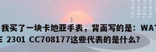 防水手表英文，我买了一块卡地亚手表，背面写的是：WATER RESISTANT SWISS MADE 2301 CC708177这些代表的是什么？