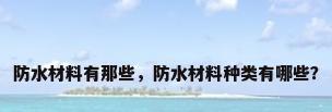 防水材料有那些，防水材料种类有哪些？