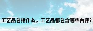 工艺品包括什么，工艺品都包含哪些内容？