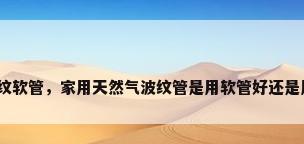燃气输送用不锈钢波纹软管，家用天然气波纹管是用软管好还是用硬一点儿的管子好？