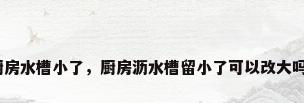 厨房水槽小了，厨房沥水槽留小了可以改大吗？