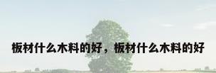 板材什么木料的好，板材什么木料的好