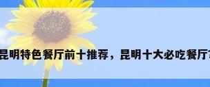 昆明特色餐厅前十推荐，昆明十大必吃餐厅？