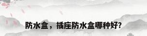 防水盒，插座防水盒哪种好？