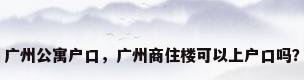 广州公寓户口，广州商住楼可以上户口吗？