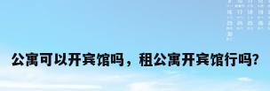 公寓可以开宾馆吗，租公寓开宾馆行吗？