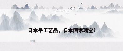 日本手工艺品，日本国家瑰宝？