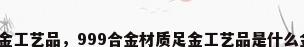 合金工艺品，999合金材质足金工艺品是什么金？