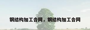 钢结构加工合同，钢结构加工合同