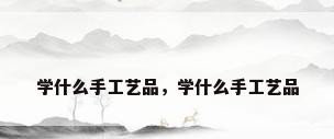 学什么手工艺品，学什么手工艺品