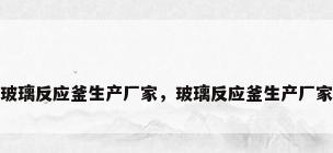 玻璃反应釜生产厂家，玻璃反应釜生产厂家