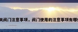 开关阀门注意事项，阀门使用的注意事项有哪些？