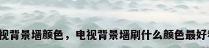 电视背景墙颜色，电视背景墙刷什么颜色最好看？