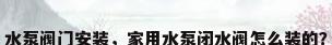 水泵阀门安装，家用水泵闭水阀怎么装的？