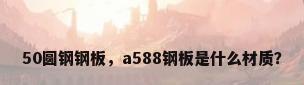50圆钢钢板，a588钢板是什么材质？