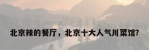 北京辣的餐厅，北京十大人气川菜馆？