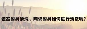 瓷器餐具清洗，陶瓷餐具如何进行清洗呢？