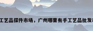 广州工艺品摆件市场，广州哪里有手工艺品批发市场？