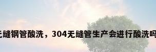 无缝钢管酸洗，304无缝管生产会进行酸洗吗？