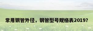 常用钢管外径，钢管型号规格表2019？