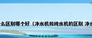 净水器和纯水机有什么区别哪个好（净水机和纯水机的区别 净水机好还是纯水机好）