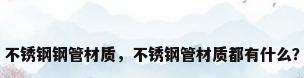 不锈钢钢管材质，不锈钢管材质都有什么？