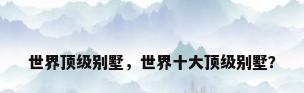 世界顶级别墅，世界十大顶级别墅？