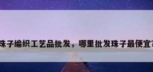 珠子编织工艺品批发，哪里批发珠子最便宜？