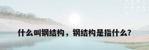 什么叫钢结构，钢结构是指什么？