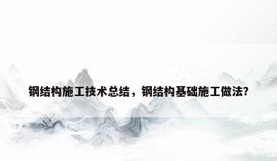 钢结构施工技术总结，钢结构基础施工做法？