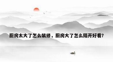 厨房太大了怎么装修，厨房大了怎么隔开好看？