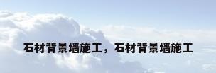 石材背景墙施工，石材背景墙施工
